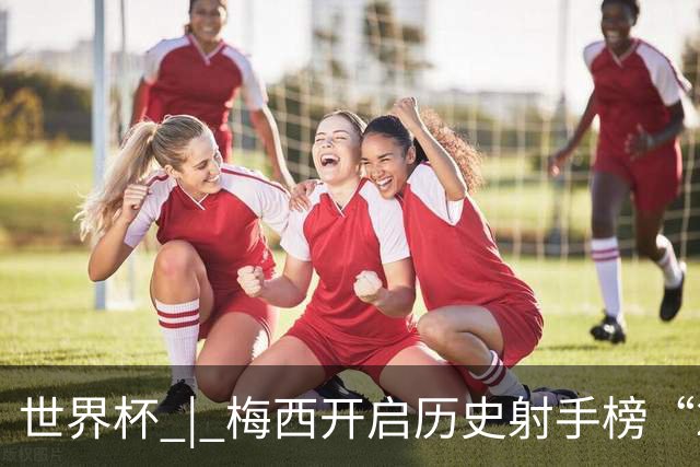 世界杯 | 梅西开启历史射手榜“20球时代”