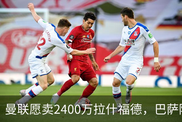 曼联愿卖2400万拉什福德，巴萨除外！曝其世界杯努力进球仍为吸引巴萨