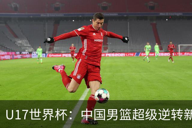 U17世界杯：中国男篮超级逆转新西兰 张淳智24+6三分吕飞燕20分